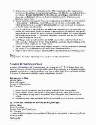 PDD 263.FR
1. Commencez par une brève introduction sur les différentes manières dont les personnes
communiquent avec leurs amis, professeurs, collègues, etc. Dites-leur que cette activité leur
permettra de discuter et d’identifier les éléments clés, avantages, inconvénients et
lignes de conduite des trois moyens de communication suivants : en personne, par
téléphone et par e-mail.
2. Divisez maintenant le groupe en trois équipes, la première devant étudier la communication
« en personne ». Cette équipe ne connaît aucune entrave à sa communication. Ses
membres se placent dans une partie de la salle et écrivent leurs remarques et conclusions
au fur et à mesure de cet exercice.
3. La 2e
équipe étudie la communication par téléphone. Les membres du groupe ont les yeux
bandés afin de reproduire l’environnement de la communication par téléphone dans lequel
les participants ne peuvent pas voir la personne à laquelle ils parlent. Ils occupent pour cela
une autre partie de la salle. Un membre de l’équipe est dispensé d’avoir les yeux bandés
afin de pouvoir prendre des notes.
4. La 3e
équipe étudie la communication par e-mail. Les membres se tiennent dos-à-dos et
n’ont pas le droit de se parler. Ils sont munis de portes-papiers, de crayons et de papier. Ils
communiquent en se passant des notes écrites.
5. Laissez environ 7 minutes avant de demander à un membre de chaque équipe de présenter
son rapport. (Les participants sont maintenant libres de toute contrainte.)
6. Inscrivez les conclusions et lignes de conduite tirées de cet exercice sur un tableau papier.
Source :
Deming, V.(2004). The Big Book of Leadership Games. New York, NY: McGraw-Hill. P.115-116
Activités de réveil d’un groupe
Vous arrive-t-il parfois d’avoir l’impression que votre groupe s’endort ? En fin de journée ou juste
après un repas, un manque d’énergie peut se faire sentir. Pour vous aider ainsi que votre groupe à
surpasser ces moments, nous avons préparé pour vous une liste d’exercices courts aussi appelés
Energizers. À utiliser sans modération quand le besoin s’en fait sentir.
Votre animal préféré
Materiel : Néant
Durée : 10 minutes
Groupe : 5 à 50 participants
But : Energizer
1. Demandez aux membres du groupe de penser en silence à leur animal préféré.
2. Demandez-leur ensuite de s’aligner du plus grand au plus petit, et ce sans se parler.
3. Les membres du groupe ne sont autorisés qu’à faire des gestes ou à imiter le bruit de
l’animal.
4. Une fois le groupe rangé, demandez à chaque membre de dire quel animal il représentait.
Le Lions Clubs International a besoin de moi parce que…
Matériel : Néant
Durée : 7 minutes
Groupe : Entre 5 et 50 participants
But : Energizer
Un exercice qui met en valeur l’humour et l’esprit d’équipe des participants, et permet de renforcer
leur engagement.
 