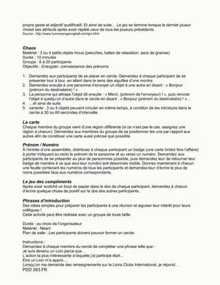 PDD 263.FR
propre geste et adjectif qualificatif. Et ainsi de suite… Le jeu se termine lorsque le dernier joueur
choisit ses attributs après avoir répété ceux de tous les joueurs précédents.
Source : http://www.humanpingpongball.com/gm.html
Chaos
Matériel : 3 ou 4 petits objets mous (peluches, balles de relaxation, sacs de graines)
Durée : 10 minutes
Groupe : 8 à 20 participants
Objectifs : Energizer, connaissance des prénoms
1. Demandez aux participants de se placer en cercle. Demandez à chaque participant de se
présenter tour à tour, en allant dans le sens des aiguilles d’une montre.
2. Demandez ensuite à une personne d’envoyer un objet à une autre en disant : « Bonjour
(prénom du destinataire) ! »
3. La personne qui attrape l’objet dit ensuite : « Merci, (prénom de l’envoyeur) ! », puis renvoie
l’objet à quelqu’un d’autre dans le cercle en disant : « Bonjour (prénom du destinataire) ! »…
4. …et ainsi de suite.
5. variante : 3 ou 4 objets peuvent circuler en même temps, à conditon de les introduire dans le
cercle à 30 ou 60 secondes d’intervalle.
La carte
Chaque membre du groupe vient d’une région différente (si ce n’est pas le cas, assignez une
région à chacun). Demandez aux membres du groupe de se positionner les uns par rapport aux
autres afin de constituer une carte aussi précise que possible.
Prénom / Numéro
À l’entrée d’une assemblée, distribuez à chaque participant un badge (une carte bristol fera l’affaire)
à porter indiquant au recto le prénom de la personne et au verso un numéro. Demandez aux
participants de se présenter au plus de personnnes possible, puis demandez leur de retourner leur
badge de manière à ce que seul leur numéro soit désormais visible. Donnez maintenant à chacun
une feuille contenant les numéros de tous les participants et demandez-leur d’écrire le plus de
noms possibles face aux numéros correspondants.
Le jeu des compliments
Après avoir scotché un bout de papier dans le dos de chaque participant, demandez à chacun
d’écrire quelque chose de positif sur le dos des autres participants.
Phrases d’introduction
Des idées simples pour préparer les participants à une réunion et aiguiser leur intérêt pour leurs
collègues !
Cette activité peut être réalisée avec un groupe de toute taille.
Durée : au choix de l’organisateur
Matériel : Néant
Plan de salle : Les participants doivent pouvoir former un cercle.
Instructions :
Demandez à chaque membre du cercle de compléter une phrase telle que :
Je suis devenu un Lion parce que…
L’action la plus intéressante à laquelle j’ai participé était…
Etre un Lion m’a appris…
Lorsqu’on me demande des renseignements sur le Lions Clubs International, je répond…
 
