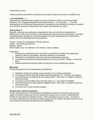 PDD 263.FR
Cette année, je veux…
Lorsque toutes les personnes ont répondu à une quetion, posez-en une autre ou arrêtez le jeu.
« Je n’ai jamais… »
Demandez aux participants de se placer en cercle et donnez à chacun une mise de départ
(bonbons, etc.). Chaque participant finit la phrase suivante : « Je n’ai jamais… ». Tous les
participants qui ont fait ce que cette personne n’a jamais fait sont autorisés à lui donner un bonbon.
Une manière amusante d’apprendre des choses intéressantes sur autrui.
Vrai ou faux ?
Objectifs : permettre aux participants d’apprendre à mieux se connaître et s’apprécier en
découvrant ce qu’ils ont en commun ou les expériences uniques des uns et des autres ; permettre
le développement de relations humaines dépassant le cadre organisationnel ou hiérarchique ;
faciliter l’écoute et l’échange entre les participants.
Groupe : À partir de 2 participants. Pas de maximum.
Durée : 3-5 minutes par personne
Matériel : Néant
Plan de salle / Lieu : En extérieur ou en intérieur, assis ou debout.
Instructions :
1. Expliquez aux participants qu’ils vont devoir se présenter et révéler trois expériences
vécues ou faits sur eux-mêmes, dont deux vérités et un mensonge.
2. Demander à un participant d’annoncer ses trois expériences au groupe.
3. La personne qui trouve le mensonge présente à son tour ses trois « vérités », et ainsi de
suite.
4. Certains participants peuvent vouloir en dire plus sur leurs expériences vécues.
Moi aussi
Formez des groupes de 4 à 6 participants de préférence.
1. Distribuez 10 jetons (ou pièces, bouts de papier, etc.) à chaque participant.
2. Un participant affirme avoir fait quelque chose de particulier. Ex : j’ai fait du ski nautique.
3. Les personnes qui ont déjà fait du ski nautique disent « Moi aussi » et mettent un jeton au
milieu de la table.
4. La persone suivante affirme avoir fait autre chose. Ex : J’ai mangé de l’alligator.
5. Les personnes qui ont déjà mangé de l’alligator disent « Moi aussi » et posent un jeton au
centre de la table.
6. Le premier qui n’a plus de jetons a gagné.
Ce que nous avons en commun
Formez des équipes de 4 à 6 participants de préférence et donnez 5 minutes à chacune pour
établir une liste de choses que tous les membres du groupe ont en commun. Demandez-leur
d’éviter les réponses trop évidentes comme « Nous participons tous à ce cours ». Au bout de
5 minutes, demandez aux membres de chaque groupe de dire combien de points communs ils se
sont trouvés et d’annoncer les points les plus intéressants.
 