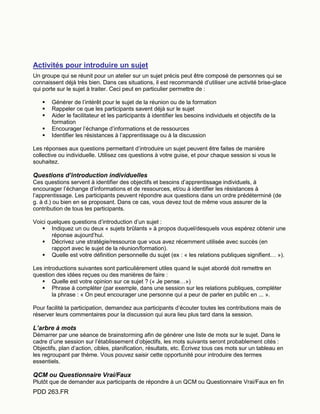 PDD 263.FR
Activités pour introduire un sujet
Un groupe qui se réunit pour un atelier sur un sujet précis peut être composé de personnes qui se
connaissent déjà très bien. Dans ces situations, il est recommandé d’utiliser une activité brise-glace
qui porte sur le sujet à traiter. Ceci peut en particulier permettre de :
 Générer de l’intérêt pour le sujet de la réunion ou de la formation
 Rappeler ce que les participants savent déjà sur le sujet
 Aider le facilitateur et les participants à identifier les besoins individuels et objectifs de la
formation
 Encourager l’échange d’informations et de ressources
 Identifier les résistances à l’apprentissage ou à la discussion
Les réponses aux questions permettant d’introduire un sujet peuvent être faites de manière
collective ou individuelle. Utilisez ces questions à votre guise, et pour chaque session si vous le
souhaitez.
Questions d’introduction individuelles
Ces questions servent à identifier des objectifs et besoins d’apprentissage individuels, à
encourager l’échange d’informations et de ressources, et/ou à identifier les résistances à
l’apprentissage. Les participants peuvent répondre aux questions dans un ordre prédéterminé (de
g. à d.) ou bien en se proposant. Dans ce cas, vous devez tout de même vous assurer de la
contribution de tous les participants.
Voici quelques questions d’introduction d’un sujet :
 Indiquez un ou deux « sujets brûlants » à propos duquel/desquels vous espérez obtenir une
réponse aujourd’hui.
 Décrivez une stratégie/ressource que vous avez récemment utilisée avec succès (en
rapport avec le sujet de la réunion/formation).
 Quelle est votre définition personnelle du sujet (ex : « les relations publiques signifient… »).
Les introductions suivantes sont particulièrement utiles quand le sujet abordé doit remettre en
question des idées reçues ou des manières de faire :
 Quelle est votre opinion sur ce sujet ? (« Je pense…»)
 Phrase à compléter (par exemple, dans une session sur les relations publiques, compléter
la phrase : « On peut encourager une personne qui a peur de parler en public en ... ».
Pour facilité la participation, demandez aux participants d’écouter toutes les contributions mais de
réserver leurs commentaires pour la discussion qui aura lieu plus tard dans la session.
L’arbre à mots
Démarrer par une séance de brainstorming afin de générer une liste de mots sur le sujet. Dans le
cadre d’une session sur l’établissement d’objectifs, les mots suivants seront probablement cités :
Objectifs, plan d’action, cibles, planification, résultats, etc. Écrivez tous ces mots sur un tableau en
les regroupant par thème. Vous pouvez saisir cette opportunité pour introduire des termes
essentiels.
QCM ou Questionnaire Vrai/Faux
Plutôt que de demander aux participants de répondre à un QCM ou Questionnaire Vrai/Faux en fin
 