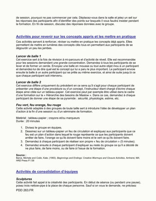 PDD 263.FR
de session, pourquoi ne pas commencer par cela. Déplacez-vous dans la salle et jetez un œil sur
les réponses des participants afin d’identifier des points sur lesquels il vous faudra insister pendant
la formation. En fin de session, discutez des réponses données avec le groupe.
Activités pour revenir sur les concepts appris et les mettre en pratique
Ces activités servent à renforcer, réviser ou mettre en pratique les concepts déjà appris. Elles
permettent de mettre en lumières des concepts clés tous en permettant aux participants de se
dégourdir un peu les jambes.
Lancer de balle 1
Cet exercice sert à la fois de révision à mi-parcours et d’activité de réveil. Elle est recommandée
pour les sessions demandant une grande concentration. Demandez à tous les participants de se
lever et de former un cercle. Envoyez une balle en mousse ou tout autre objet mou à un participant
et demandez-lui de dire quel est le concept qui lui a paru le plus important. Le participant envoie
ensuite la balle à un autre participant qui se prête au même exercice, et ainsi de suite jusqu’à ce
que chaque participant soit intervenu.
Lancer de balle 2
Cet exercice diffère uniquement du précédent en ce sens qu’il s’agit pour chaque participant de
présenter une étape d’une procédure ou d’un concept, l’instructeur étant chargé d’écrire chaque
étape ainsi citée sur un tableau-papier. Cet exercice peut par exemple être utilisé dans le cadre
d’une formation sur la « Hiérarchie des besoins de Maslow ». Dans ce cas, demandez à chaque
participant de donner une étape de sa pyramide : sécurité, physiologie, estime, etc.
Feu vert, feu orange, feu rouge
Cette activité adaptée à des groupes de toute taille sert à introduire l’idée de développer un plan
d’action à la fin d’une session ou d’un séminaire de formation.
Matériel : tableau-papier ; crayons et/ou marqueurs
Durée : 20 minutes
1. Divisez le groupe en équipes.
2. Dessinez sur un tableau-papier un feu de circulation et expliquez aux participants que ce
feu est un plan d’action dans lequel le rouge représente ce que les participants doivent
arrêter de faire, l’orange ce qu’ils doivent faire moins et le vert ce qu’ils doivent faire.
3. Demandez à chaque participant de réaliser son propre « feu de circulation » (5 minutes).
4. Demandez ensuite à chaque participant d’expliquer au reste du groupe ce qu’il a décidé de
ne plus faire, de faire moins, ou de faire à l’issue de la formation.
Source :
Barca, Michele and Cobb, Kate. (1993). Beginnings and Endings: Creative Warmups and Closure Activities. Amherst, MA:
HRD Press P.139
Activités de consolidation d’équipes
Sculptures
Cette activité fait appel à la créativité des participants. En début de séance (ou pendant une pause),
posez trois nettoie-pipe à la place de chaque personne. Sauf si on vous le demande, ne précisez
 