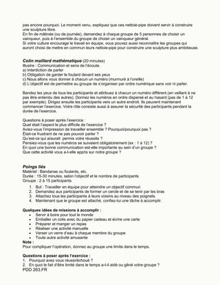 PDD 263.FR
pas encore pourquoi. Le moment venu, expliquez que ces nettoie-pipe doivent servir à construire
une sculpture libre.
En fin de mâtinée (ou de journée), demandez à chaque groupe de 5 personnes de choisir un
vainqueur, puis à l’ensemble du groupe de choisir un vainqueur général.
Si votre culture encourage le travail en équipe, vous pouvez aussi reconnaître les groupes qui
auront choisi de mettre en commun leurs nettoie-pipe pour construire une sculpture plus ambitieuse.
Colin maillard mathématique (20 minutes)
Illustre : Communication et sens de l’écoute.
a) Interdiction de parler
b) Obligation de garder le foulard devant ses yeux
c) Nous allons vous donner à chacun un numéro (murmuré à l’oreille)
d) L’objectif est de permettre au groupe de s’organiser par ordre numérique sans voir ni parler.
Bandez les yeux de tous les participants et attribuez à chacun un numéro différent (en veillant à ne
pas être entendu des autres). Donnez les numéros en ordre dispersé et au hasard (pas de 1 à 12
par exemple). Dirigez ensuite les participants vers un autre endroit. Ils peuvent maintenant
commencer l’exercice. Votre rôle consiste aussi à assurer la sécurité des participants pendant la
durée de l’exercice.
Questions à poser après l’exercice :
Quel était l’aspect le plus difficile de l’exercice ?
Aviez-vous l’impression de travailler ensemble ? Pourquoi/pourquoi pas ?
Était-ce frustrant de ne pas pouvoir parler ?
Qu’est-ce qui a/aurait permis votre réussite ?
Pensiez-vous que les numéros se suivaient obligatoirement (ex : 1 à 12) ?
En quoi une bonne communication est-elle importante au sein d’un groupe ?
Que cette activité vous a-t-elle appris sur notre groupe ?
Poings liés
Matériel : Bandanas ou foulards, etc.
Durée : 15-30 minutes, selon l’objectif et le nombre de participants
Groupe : 2 à 15 participants
1. But : Travailler en équipe pour atteindre un objectif commun
2. Demandez aux participants de former un cercle et de se tenir par les bras
3. Attachez tous les participants à leurs voisins au niveau des poignets.
4. Maintenant que le groupe est attaché, confiez-lui une tâche à accomplir.
Quelques idées de missions à accomplir :
 Servir à boire pour tout le monde
 Emballer un colis avec du papier cadeau et écrire une carte
 Préparer et manger un repas
 Réaliser une activité manuelle
 Verser un verre d’eau à chaque membre du groupe
 Toute autre activité amusante
Note :
Pour compliquer l’opération, donnez au groupe une limite dans le temps.
Questions à poser après l’exercice :
1. Pourquoi avez vous réussi/échoué ?
2. En quoi le fait d’être limité dans le temps a-t-il aidé ou gêné votre groupe ?
 