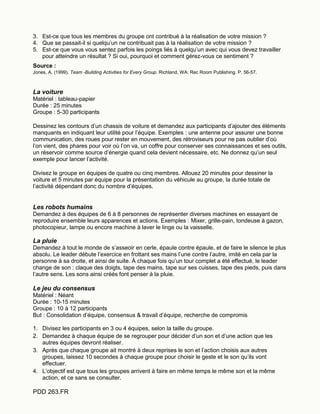 PDD 263.FR
3. Est-ce que tous les membres du groupe ont contribué à la réalisation de votre mission ?
4. Que se passait-il si quelqu’un ne contribuait pas à la réalisation de votre mission ?
5. Est-ce que vous vous sentez parfois les poings liés à quelqu’un avec qui vous devez travailler
pour atteindre un résultat ? Si oui, pourquoi et comment gérez-vous ce sentiment ?
Source :
Jones, A. (1999). Team -Building Activities for Every Group. Richland, WA: Rec Room Publishing. P. 56-57.
La voiture
Matériel : tableau-papier
Durée : 25 minutes
Groupe : 5-30 participants
Dessinez les contours d’un chassis de voiture et demandez aux participants d’ajouter des éléments
manquants en indiquant leur utilité pour l’équipe. Exemples : une antenne pour assurer une bonne
communication, des roues pour rester en mouvement, des rétroviseurs pour ne pas oublier d’où
l’on vient, des phares pour voir où l’on va, un coffre pour conserver ses connaissances et ses outils,
un réservoir comme source d’énergie quand cela devient nécessaire, etc. Ne donnez qu’un seul
exemple pour lancer l’activité.
Divisez le groupe en équipes de quatre ou cinq membres. Allouez 20 minutes pour dessiner la
voiture et 5 minutes par équipe pour la présentation du véhicule au groupe, la durée totale de
l’activité dépendant donc du nombre d’équipes.
Les robots humains
Demandez à des équipes de 6 à 8 personnes de représenter diverses machines en essayant de
reproduire ensemble leurs apparences et actions. Exemples : Mixer, grille-pain, tondeuse à gazon,
photocopieur, lampe ou encore machine à laver le linge ou la vaisselle.
La pluie
Demandez à tout le monde de s’asseoir en cerle, épaule contre épaule, et de faire le silence le plus
absolu. Le leader débute l’exercice en frottant ses mains l’une contre l’autre, imité en cela par la
personne à sa droite, et ainsi de suite. À chaque fois qu’un tour complet a été effectué, le leader
change de son : claque des doigts, tape des mains, tape sur ses cuisses, tape des pieds, puis dans
l’autre sens. Les sons ainsi créés font penser à la pluie.
Le jeu du consensus
Matériel : Néant
Durée : 10-15 minutes
Groupe : 10 à 12 participants
But : Consolidation d’équipe, consensus & travail d’équipe, recherche de compromis
1. Divisez les participants en 3 ou 4 équipes, selon la taille du groupe.
2. Demandez à chaque équipe de se regrouper pour décider d’un son et d’une action que les
autres équipes devront réaliser.
3. Après que chaque groupe ait montré à deux reprises le son et l’action choisis aux autres
groupes, laissez 10 secondes à chaque groupe pour choisir le geste et le son qu’ils vont
effectuer.
4. L’objectif est que tous les groupes arrivent à faire en même temps le même son et la même
action, et ce sans se consulter.
 