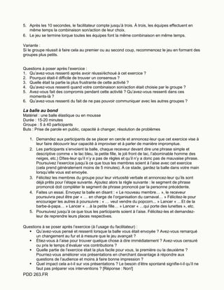 PDD 263.FR
5. Après les 10 secondes, le facilitateur compte jusqu’à trois. À trois, les équipes effectuent en
même temps la combinaison son/action de leur choix.
6. Le jeu se termine lorque toutes les équipes font la même combinaison en même temps.
Variante :
Si le groupe réussit à faire cela au premier ou au second coup, recommencez le jeu en formant des
groupes plus petits.
Questions à poser après l’exercice :
1. Qu’avez-vous ressenti après avoir réussi/échoué à cet exercice ?
2. Pourquoi était-il difficile de trouver un consensus ?
3. Quelle était la partie la plus frustrante de cette activité ?
4. Qu’avez-vous ressenti quand votre combinaison son/action était choisie par le groupe ?
5. Avez-vous fait des compromis pendant cette activité ? Qu’avez-vous ressenti dans ces
moments-là ?
6. Qu’avez-vous ressenti du fait de ne pas pouvoir communiquer avec les autres groupes ?
La balle au bond
Matériel : une balle élastique ou en mousse
Durée : 15-20 minutes
Groupe : 5 à 40 participants
Buts : Prise de parole en public, capacité à changer, résolution de problèmes
1. Demandez aux participants de se placer en cercle et annoncez-leur que cet exercice vise à
leur faire découvrir leur capacité à improviser et à parler de manière impromptue.
2. Les participants s’envoient la balle, chaque receveur devant dire une phrase simple et
descriptive comme « le lac bleu, la petite fille, le joli front de lac, l’abominable homme des
neiges, etc.) Dîtes-leur qu’il n’y a pas de règles et qu’il n’y a donc pas de mauvaise phrase.
Poursuivez l’exercice jusqu’à ce que tous les membres soient à l’aise avec cet exercice
(cela prend généralement moins de 5 minutes). À ce stade, gardez la balle dans votre main
lorsqu’elle vous est envoyée.
3. Félicitez les membres du groupe pour leur virtuosité verbale et annoncez-leur qu’ils sont
déjà prêts pour l’étape suivante. Ajoutez alors la règle suivante : le segment de phrase
promoncé doit compléter le segment de phrase prononcé par la personne précédente.
4. Faites un essai. Envoyez la balle en disant : « Le nouveau membre… », le receveur
poursuivra peut être par « … en charge de l’organisation du carnaval… » Félicitez-le pour
encourager les autres à poursuivre : « … veut vendre du popcorn... » Lancer « …Et de la
barbe-à-papa… » Lancer « …à la petite fille… » Lancer « …qui porte des lunettes », etc.
5. Poursuivez jusqu’à ce que tous les participants soient à l’aise. Félicitez-les et demandez-
leur de reprendre leurs places respectives.
Questions à se poser après l’exercice (à l’usage du facilitateur) :
 Qu’avez-vous pensé et ressenti lorsque la balle vous était envoyée ? Avez-vous remarqué
un changement au fur et à mesure que le jeu avançait ?
 Étiez-vous à l’aise pour trouver quelque chose à dire immédiatement ? Avez-vous censuré
ou pris le temps d’évaluer vos contributions ?
 Quelle partie de l’exercice était la plus facile pour vous, la première ou la deuxième ?
Pourriez-vous améliorer vos présentations en cherchant davantage à répondre aux
questions de l’audience et moins à faire bonne impression ?
 Quel impact cela a-t-il sur vos présentations ? Le besoin d’être spontané signifie-t-il qu’il ne
faut pas préparer vos interventions ? [Réponse : Non!]
 