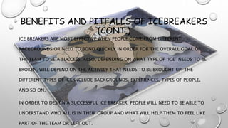 BENEFITS AND PITFALLS OF ICEBREAKERS
(CONT.)
ICE BREAKERS ARE MOST EFFECTIVE WHEN PEOPLE COME FROM DIFFERENT
BACKGROUNDS OR NEED TO BOND QUICKLY IN ORDER FOR THE OVERALL GOAL OF
THE TEAM TO BE A SUCCESS. ALSO, DEPENDING ON WHAT TYPE OF “ICE” NEEDS TO BE
BROKEN, WILL DEPEND ON THE ACTIVITY THAT NEEDS TO BE BROUGHT UP. THE
DIFFERENT TYPES OF ICE INCLUDE BACKGROUNDS, EXPERIENCES, TYPES OF PEOPLE,
AND SO ON.
IN ORDER TO DESIGN A SUCCESSFUL ICE BREAKER, PEOPLE WILL NEED TO BE ABLE TO
UNDERSTAND WHO ALL IS IN THEIR GROUP AND WHAT WILL HELP THEM TO FEEL LIKE
PART OF THE TEAM OR LEFT OUT.
 