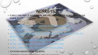 WORKS CITED
• (CARLY THIS PART IS YOURS! HERE ARE THE LINKS FOR THE WORKS USED IN THE
POWER POINT)
HTTP://HUMANRESOURCES.EXT.WVU.EDU/R/DOWNLOAD/130942|
• HTTP://WWW.MINDTOOLS.COM/PAGES/ARTICLE/NEWLDR_76.HTM
• HTTP://HUMANRESOURCES.ABOUT.COM/OD/GLOSSARYI/G/WHAT-IS-AN-ICE-
BREAKER.HTM
• HTTPS://WWW.YOUTUBE.COM/WATCH?V=PRWVQLZNYWA
• HTTPS://WWW.YOUTUBE.COM/WATCH?V=YZFKODO1OES
• HTTPS://WWW.YOUTUBE.COM/WATCH?V=4KIX1GLKHHC
• (CITATION NEEDED FROM THE BOOK)
 