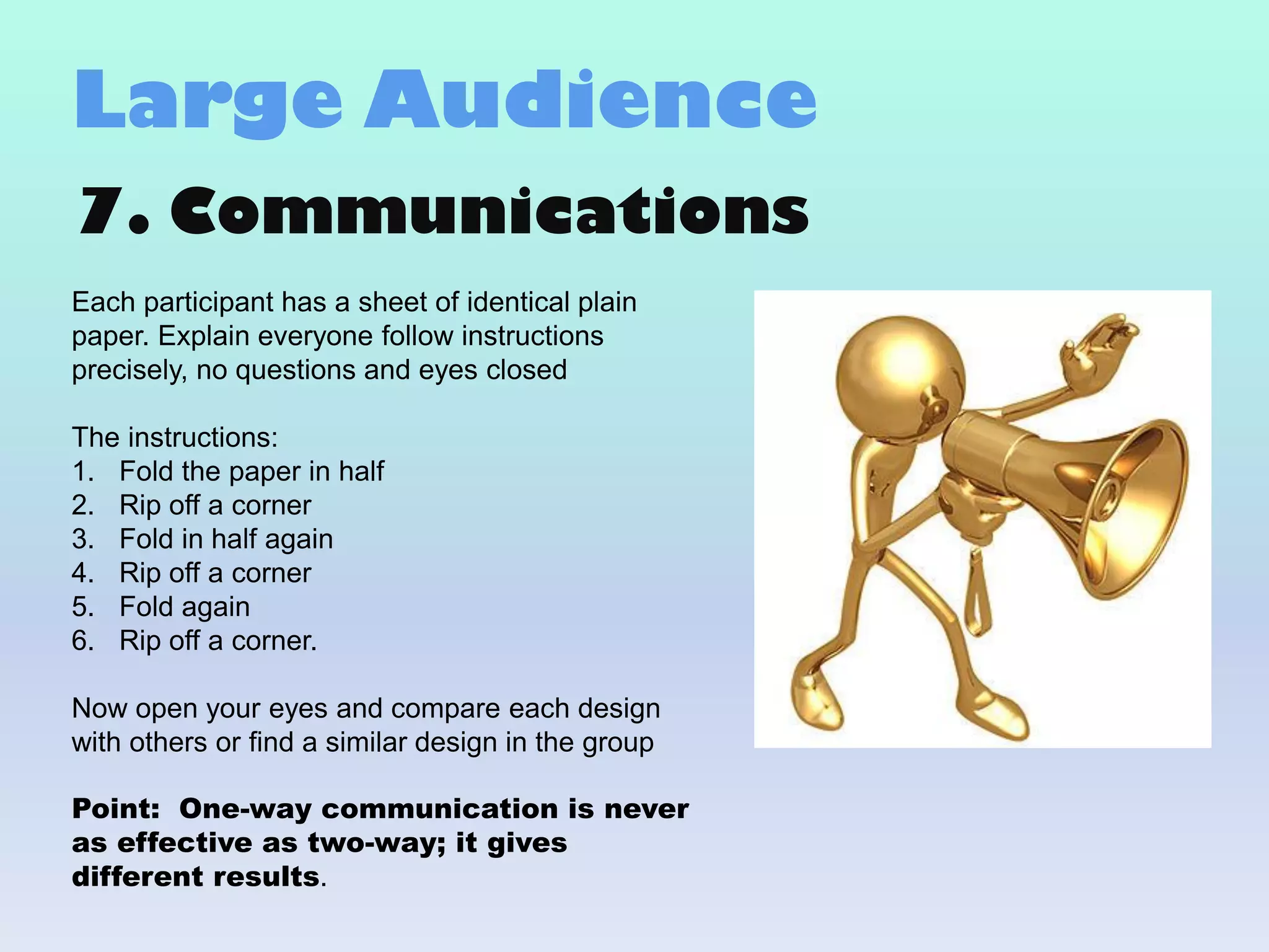 7. Communications
Each participant has a sheet of identical plain
paper. Explain everyone follow instructions
precisely, no questions and eyes closed
The instructions:
1. Fold the paper in half
2. Rip off a corner
3. Fold in half again
4. Rip off a corner
5. Fold again
6. Rip off a corner.
Now open your eyes and compare each design
with others or find a similar design in the group
Point: One-way communication is never
as effective as two-way; it gives
different results.
Large Audience
 