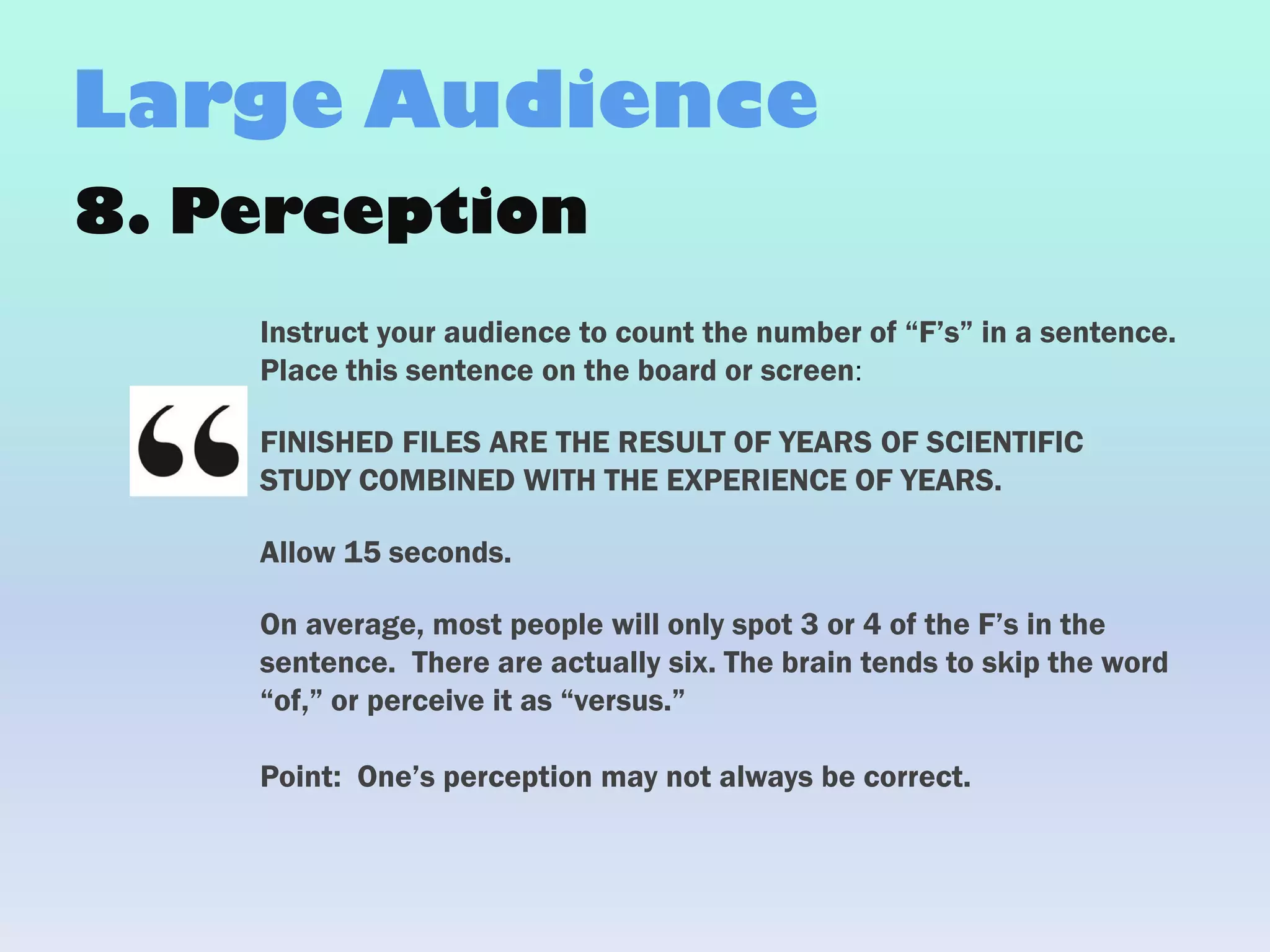 8. Perception
Instruct your audience to count the number of “F’s” in a sentence.
Place this sentence on the board or screen:
FINISHED FILES ARE THE RESULT OF YEARS OF SCIENTIFIC
STUDY COMBINED WITH THE EXPERIENCE OF YEARS.
Allow 15 seconds.
On average, most people will only spot 3 or 4 of the F’s in the
sentence. There are actually six. The brain tends to skip the word
“of,” or perceive it as “versus.”
Point: One’s perception may not always be correct.
Large Audience
 