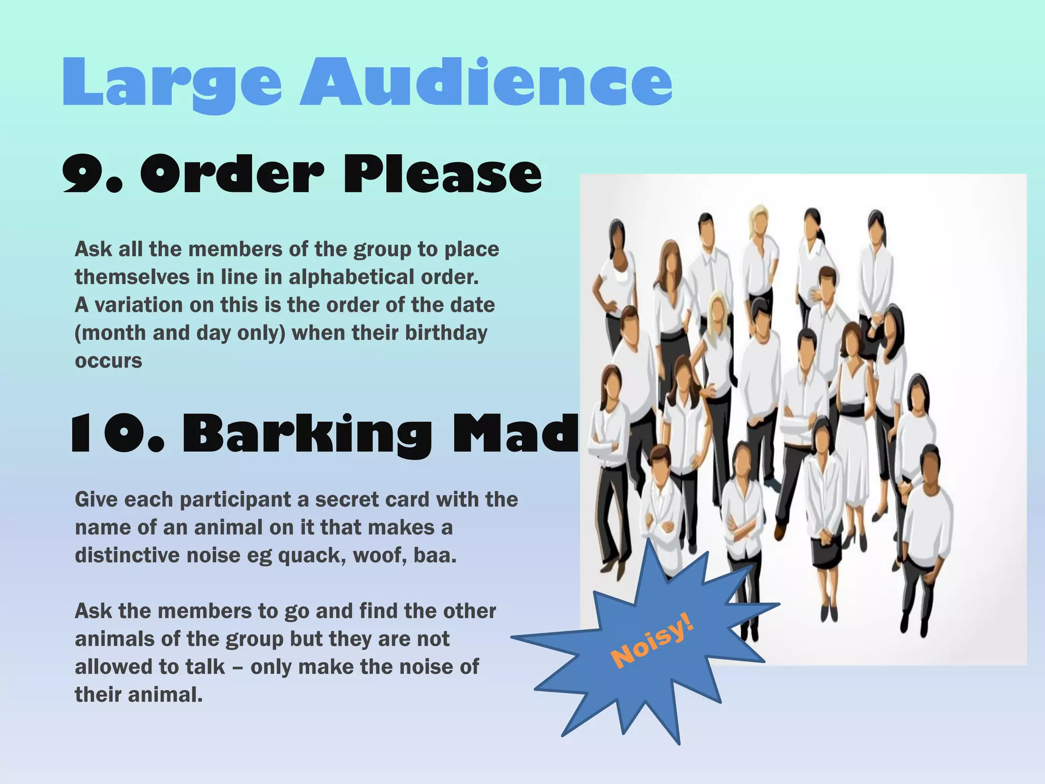 9. Order Please
Ask all the members of the group to place
themselves in line in alphabetical order.
A variation on this is the order of the date
(month and day only) when their birthday
occurs
Large Audience
Give each participant a secret card with the
name of an animal on it that makes a
distinctive noise eg quack, woof, baa.
Ask the members to go and find the other
animals of the group but they are not
allowed to talk – only make the noise of
their animal.
10. Barking Mad
 