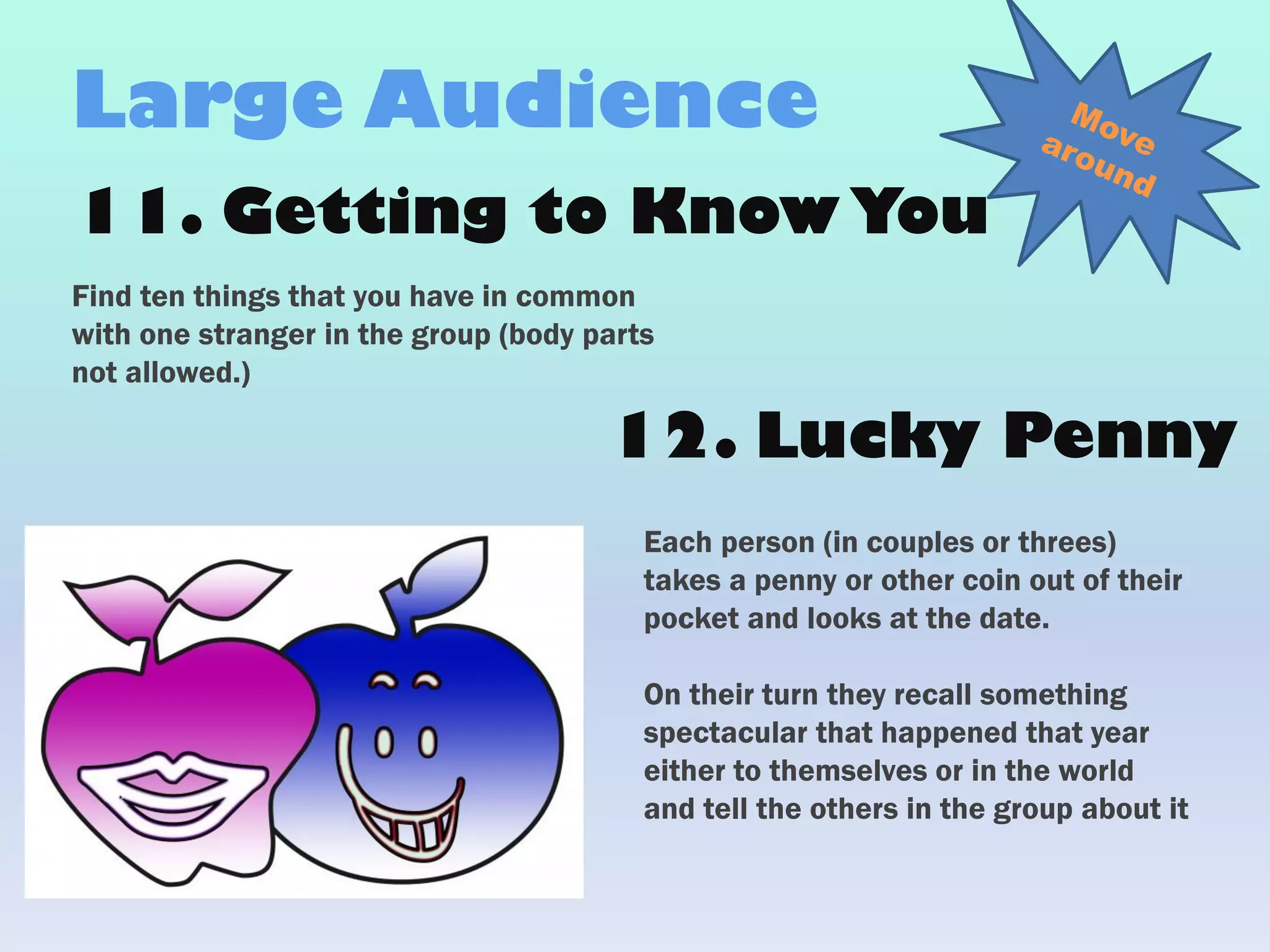 11. Getting to KnowYou
Find ten things that you have in common
with one stranger in the group (body parts
not allowed.)
Large Audience
Each person (in couples or threes)
takes a penny or other coin out of their
pocket and looks at the date.
On their turn they recall something
spectacular that happened that year
either to themselves or in the world
and tell the others in the group about it
12. Lucky Penny
 