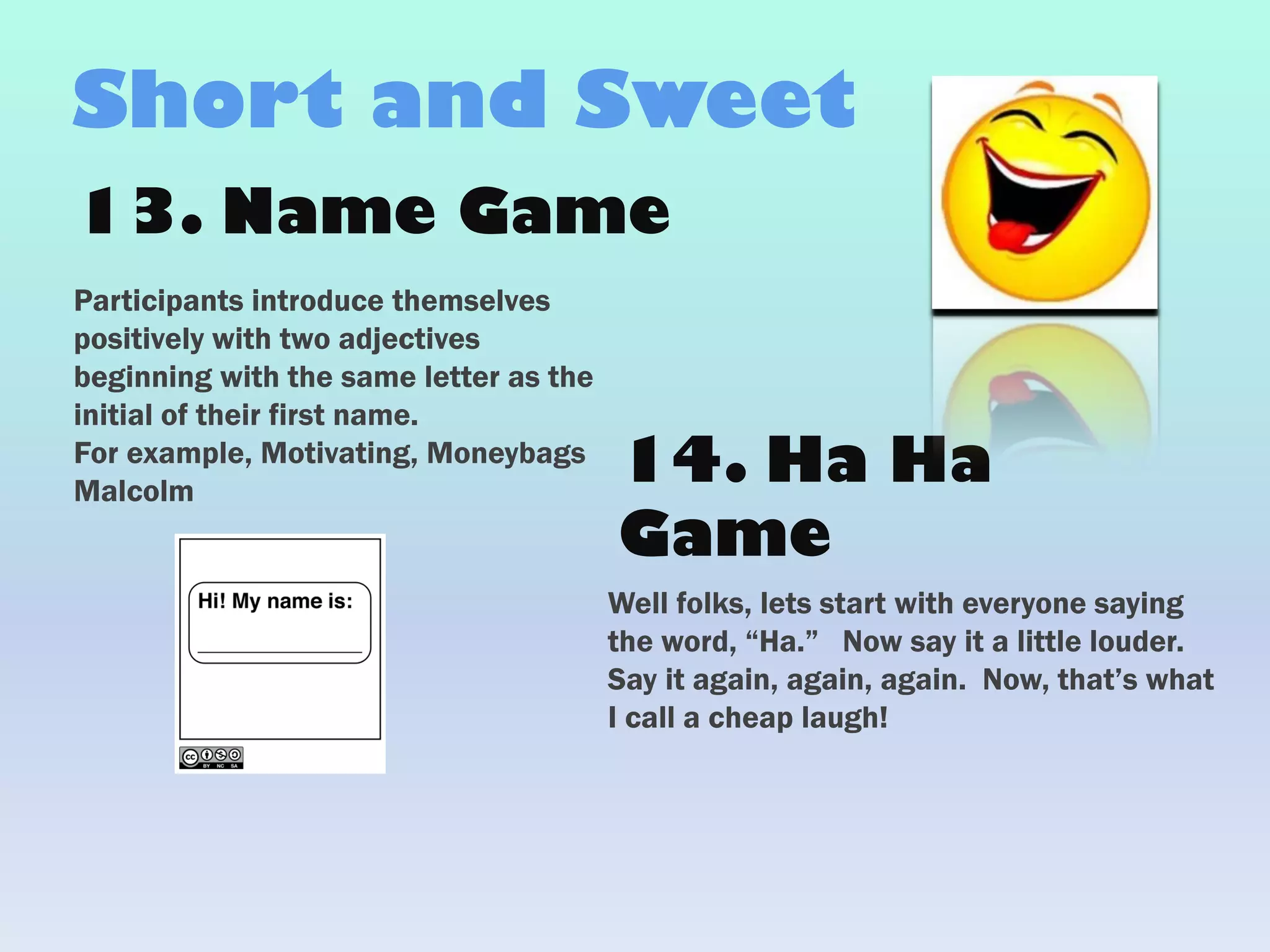 13. Name Game
Participants introduce themselves
positively with two adjectives
beginning with the same letter as the
initial of their first name.
For example, Motivating, Moneybags
Malcolm
Short and Sweet
Well folks, lets start with everyone saying
the word, “Ha.” Now say it a little louder.
Say it again, again, again. Now, that’s what
I call a cheap laugh!
14. Ha Ha
Game
 