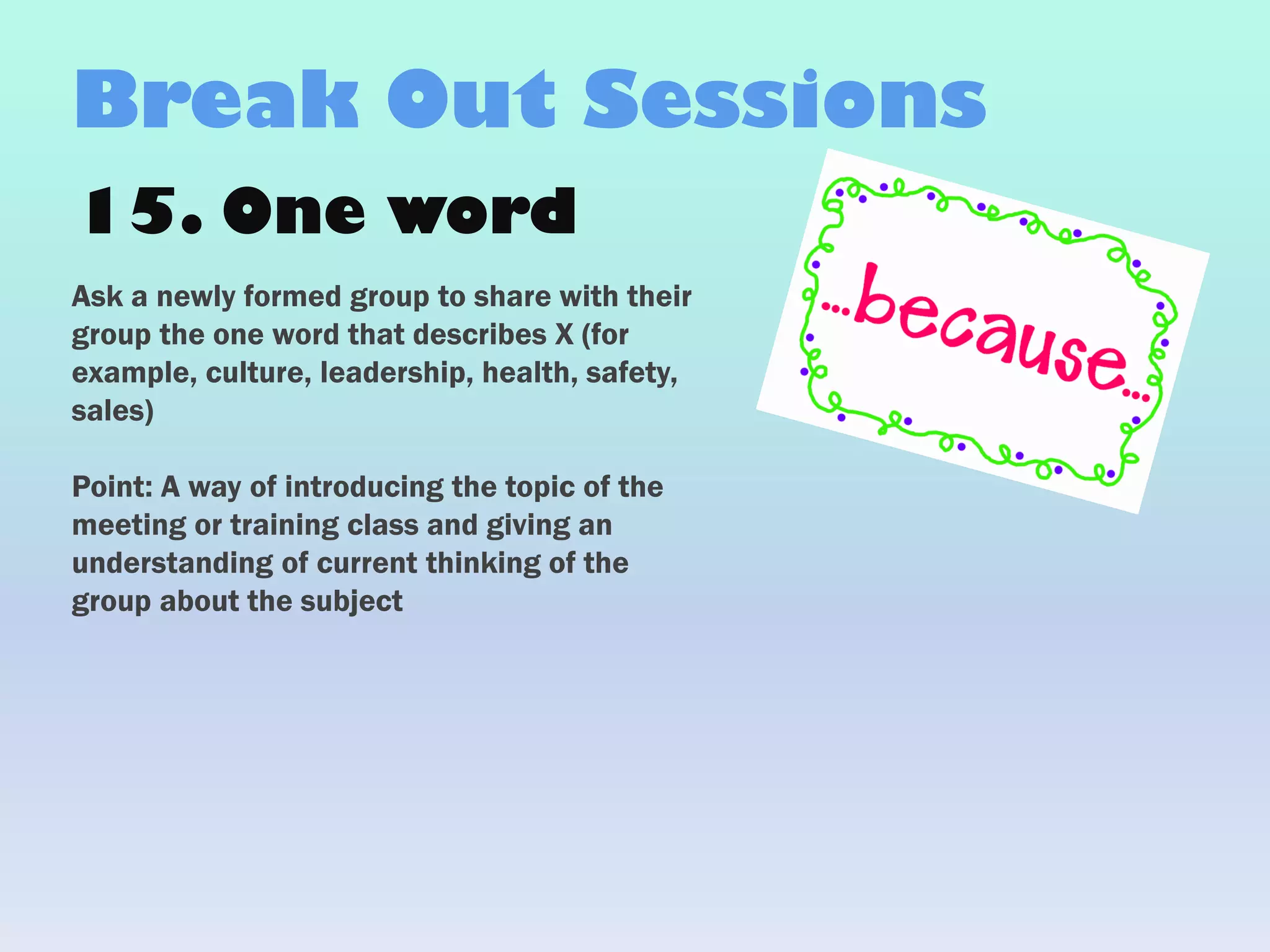 15. One word
Ask a newly formed group to share with their
group the one word that describes X (for
example, culture, leadership, health, safety,
sales)
Point: A way of introducing the topic of the
meeting or training class and giving an
understanding of current thinking of the
group about the subject
Break Out Sessions
 