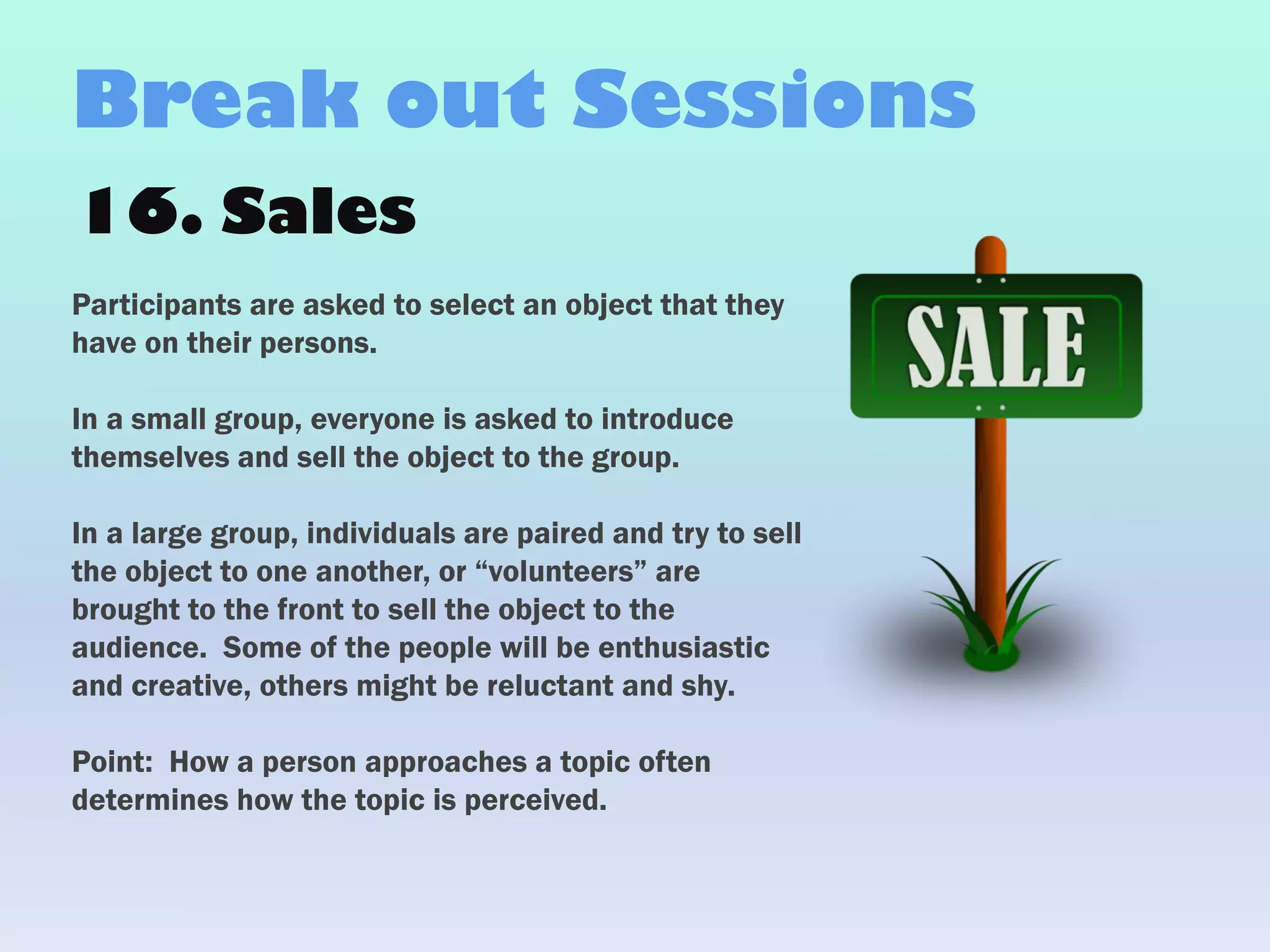 16. Sales
Participants are asked to select an object that they
have on their persons.
In a small group, everyone is asked to introduce
themselves and sell the object to the group.
In a large group, individuals are paired and try to sell
the object to one another, or “volunteers” are
brought to the front to sell the object to the
audience. Some of the people will be enthusiastic
and creative, others might be reluctant and shy.
Point: How a person approaches a topic often
determines how the topic is perceived.
Break out Sessions
 