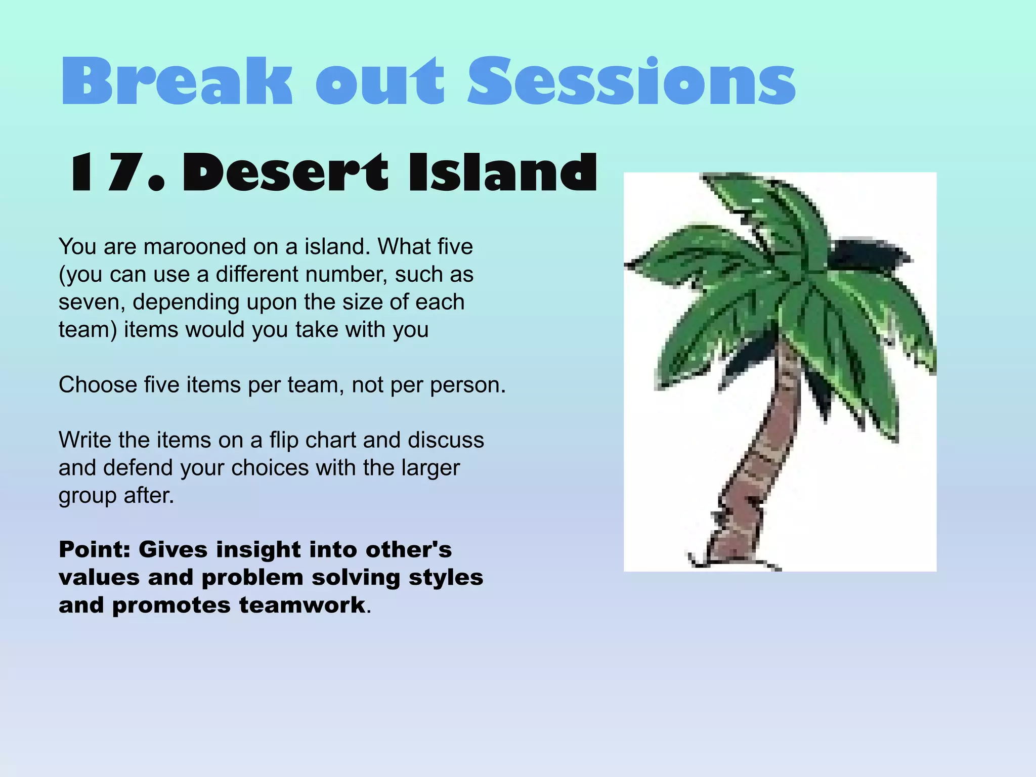 17. Desert Island
You are marooned on a island. What five
(you can use a different number, such as
seven, depending upon the size of each
team) items would you take with you
Choose five items per team, not per person.
Write the items on a flip chart and discuss
and defend your choices with the larger
group after.
Point: Gives insight into other's
values and problem solving styles
and promotes teamwork.
Break out Sessions
 