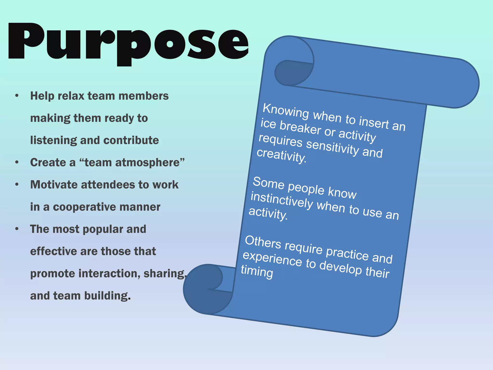 • Help relax team members
making them ready to
listening and contribute
• Create a “team atmosphere”
• Motivate attendees to work
in a cooperative manner
• The most popular and
effective are those that
promote interaction, sharing,
and team building.
Purpose
 