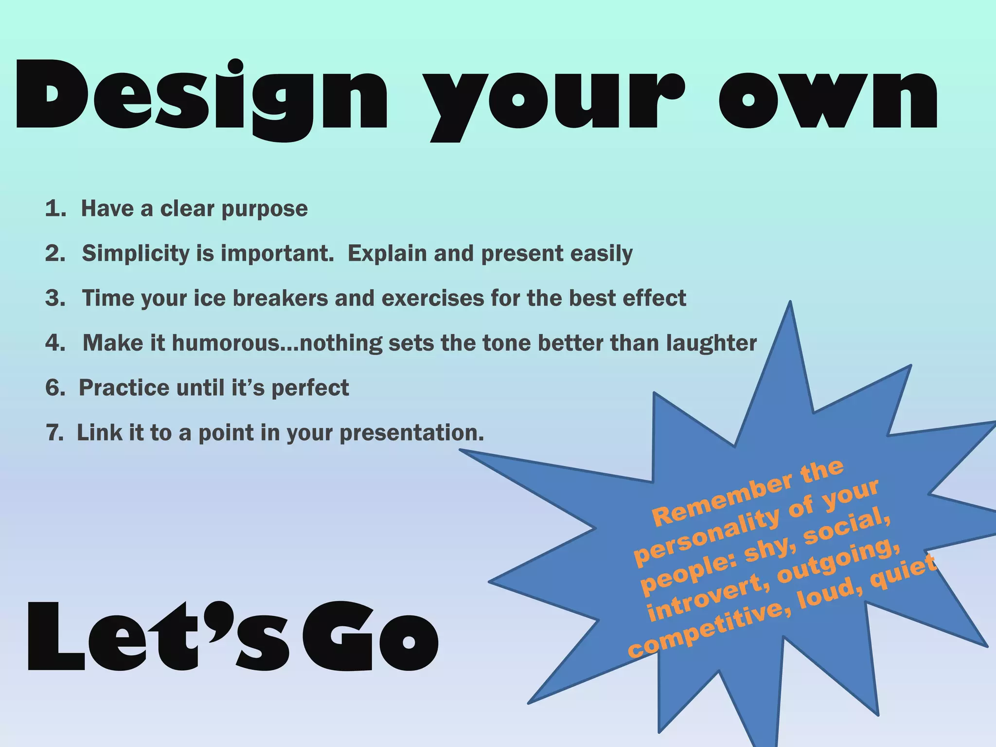 1. Have a clear purpose
2. Simplicity is important. Explain and present easily
3. Time your ice breakers and exercises for the best effect
4. Make it humorous…nothing sets the tone better than laughter
6. Practice until it’s perfect
7. Link it to a point in your presentation.
Design your own
Let’sGo
 