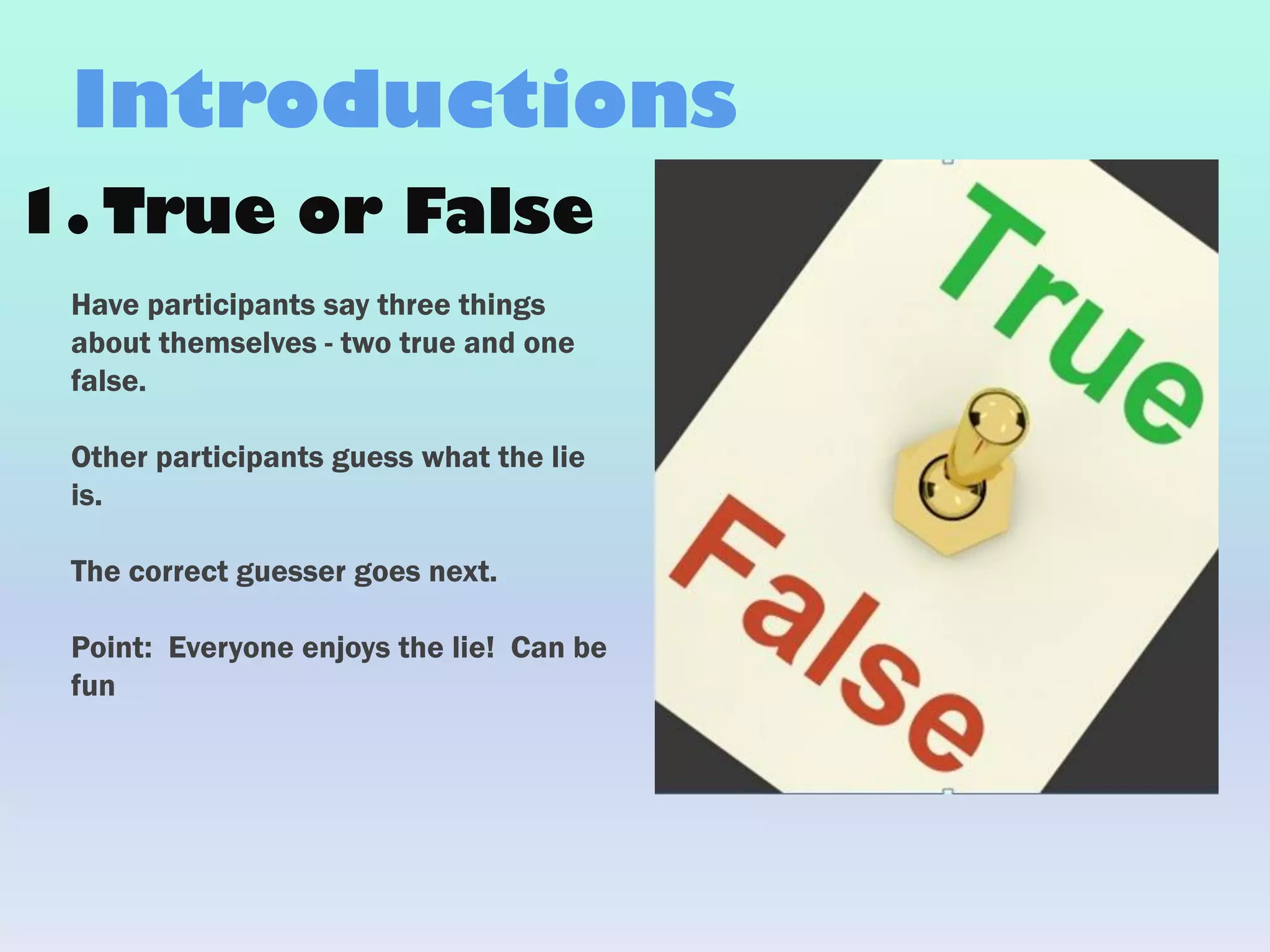 1. True or False
Have participants say three things
about themselves - two true and one
false.
Other participants guess what the lie
is.
The correct guesser goes next.
Point: Everyone enjoys the lie! Can be
fun
Introductions
 