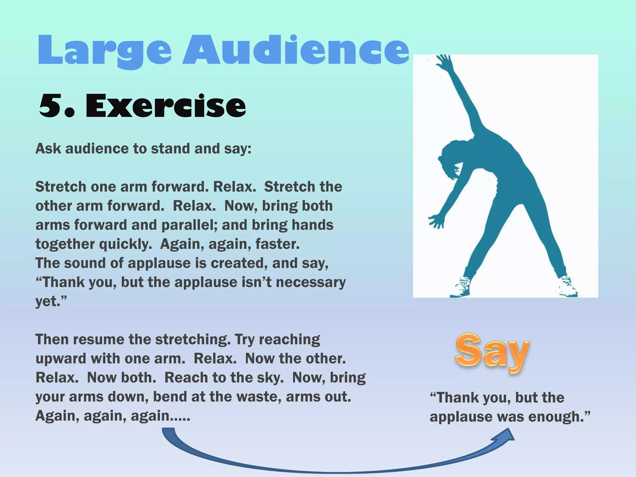 5. Exercise
Ask audience to stand and say:
Stretch one arm forward. Relax. Stretch the
other arm forward. Relax. Now, bring both
arms forward and parallel; and bring hands
together quickly. Again, again, faster.
The sound of applause is created, and say,
“Thank you, but the applause isn’t necessary
yet.”
Then resume the stretching. Try reaching
upward with one arm. Relax. Now the other.
Relax. Now both. Reach to the sky. Now, bring
your arms down, bend at the waste, arms out.
Again, again, again…..
Large Audience
“Thank you, but the
applause was enough.”
 