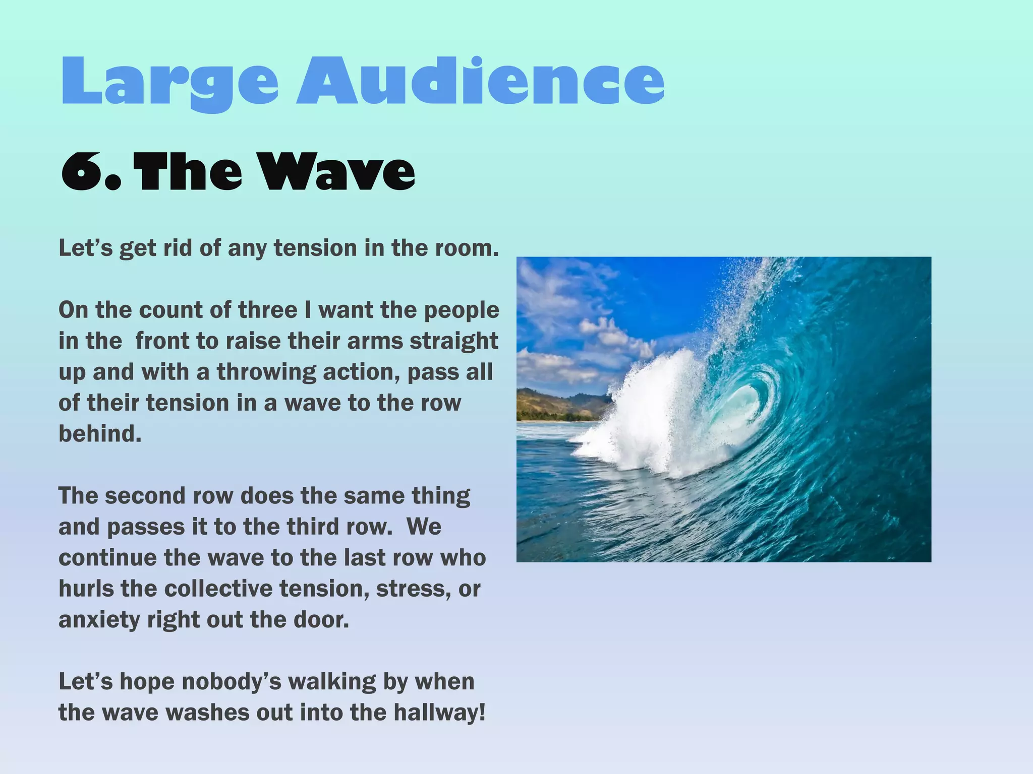 6. The Wave
Let’s get rid of any tension in the room.
On the count of three I want the people
in the front to raise their arms straight
up and with a throwing action, pass all
of their tension in a wave to the row
behind.
The second row does the same thing
and passes it to the third row. We
continue the wave to the last row who
hurls the collective tension, stress, or
anxiety right out the door.
Let’s hope nobody’s walking by when
the wave washes out into the hallway!
Large Audience
 