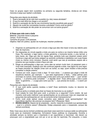 Caso os grupos sejam bem sucedidos na primeira ou segunda tentativa, divida-os em times
menores e peça que repitam a atividade.
Perguntas para depois da atividade:
1. Qual a sensação de ter sido bem sucedido (ou não) nessa atividade?
2. O que foi mais difícil de chegar a um acordo?
3. Qual foi a sensação de não ter seu movimento/ barulho escolhido pelo grupo?
4. Alguém de vocês fez concessões durante a atividade? Como você se sentiu?
5. Qual foi a sensação de não poder se comunicar com os outros grupos?
A frase que rola com a bola
Material: uma bola macia e pequena
Tempo: 15-20 minutos
Tamanho do grupo: 5-40 pessoas
Objetivo: falar em público, ajustar às mudanças, resolver problemas.
1. Organize os participantes em um circulo e diga que eles irão trazer à tona seu talento para
falar de improviso.
2. Os integrantes do círculo jogarão a bola uns para os outros e ao mesmo tempo dirão uma
frase. Por exemplo: o lago calmo; a linda garotinha; o horizonte bonito; o urso terrível; a
bola macia, etc. Diga que não há regras fixas, portanto tudo que disserem estará certo!
Continue o jogo até que todos estejam se sentindo confiantes e satisfeitos com suas frases
(mais ou menos cinco minutos). Quando você sentir que isso já aconteceu espere até a
próxima vez que receber a bola e fique com ela.
3. Elogie as participações e diga que, como eles se saíram muito bem, já passaram para o
nível mais avançado. Explique que vão continuar jogando a bola, mas agora há uma regra:
as frases precisam ter relação umas com as outras, ou seja, quem recebe a bola precisa
completar a citação anterior.
4. Comece por você. Jogue a bola e diga: “O novo sócio...”, a pessoa que pegar a bola dá
seqüência dizendo, por exemplo: “... que está organizando a festa...” (bata palmas para
encorajar os outros). Essa pessoa joga a bola para outra que poderá dizer: “...quer vender
pipoca...”, a próxima pode completar: “...e algodão doce”. Essa ultima joga a bola e pode
dizer: “a garotinha ...”, e joga para outra que diz: “... que precisa de óculos ...” e assim por
diante.
Perguntas para depois da atividade:
 O que você sentiu quando recebeu a bola? Esse sentimento mudou no decorrer da
atividade?
 Você se sentiu à vontade para dizer as frases de improviso ou as avaliou?
 Qual rodada foi mais fácil para você: a primeira ou a segunda? Como orador, de que
maneira você pode melhorar suas apresentações ao se preocupar mais em responder as
perguntas dos participantes em vez de somente tentar impressioná-los?
 Como você pode aplicar esses conceitos para elaborar suas apresentações? Ser
espontâneo significa não precisar se preparar bem? [Resposta: Não!]
 REGRA BÁSICA: Depois de ter preparado - escrito, reescrito e ensaiado sua apresentação
- qual é o próximo passo? [Resposta: Esteja preparado para o inesperado, porque ele
sempre acontece].
Nota: Caso seus alunos tenham problemas para fazer esse exercício é porque estão se esforçando
muito para se mostrarem inteligentes, formularem frases poéticas ou engraçadas. Durante a
atividade sempre os lembre que o importante é ser espontâneo e improvisar, não devem se
preocupar com a originalidade que virá por si só se não for reprimida. Por enquanto, o maior
 