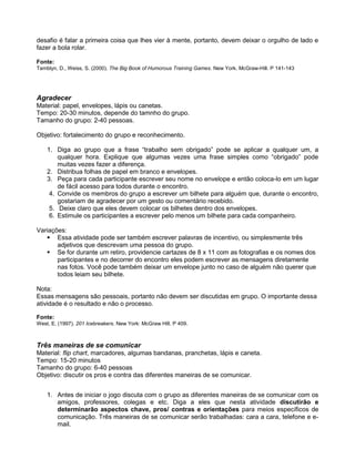desafio é falar a primeira coisa que lhes vier à mente, portanto, devem deixar o orgulho de lado e
fazer a bola rolar.
Fonte:
Tamblyn, D., Weiss, S. (2000). The Big Book of Humorous Training Games. New York. McGraw-Hill. P 141-143
Agradecer
Material: papel, envelopes, lápis ou canetas.
Tempo: 20-30 minutos, depende do tamnho do grupo.
Tamanho do grupo: 2-40 pessoas.
Objetivo: fortalecimento do grupo e reconhecimento.
1. Diga ao grupo que a frase “trabalho sem obrigado” pode se aplicar a qualquer um, a
qualquer hora. Explique que algumas vezes uma frase simples como “obrigado” pode
muitas vezes fazer a diferença.
2. Distribua folhas de papel em branco e envelopes.
3. Peça para cada participante escrever seu nome no envelope e então coloca-lo em um lugar
de fácil acesso para todos durante o encontro.
4. Convide os membros do grupo a escrever um bilhete para alguém que, durante o encontro,
gostariam de agradecer por um gesto ou comentário recebido.
5. Deixe claro que eles devem colocar os bilhetes dentro dos envelopes.
6. Estimule os participantes a escrever pelo menos um bilhete para cada companheiro.
Variações:
 Essa atividade pode ser também escrever palavras de incentivo, ou simplesmente três
adjetivos que descrevam uma pessoa do grupo.
 Se for durante um retiro, providencie cartazes de 8 x 11 com as fotografias e os nomes dos
participantes e no decorrer do encontro eles podem escrever as mensagens diretamente
nas fotos. Você pode também deixar um envelope junto no caso de alguém não querer que
todos leiam seu bilhete.
Nota:
Essas mensagens são pessoais, portanto não devem ser discutidas em grupo. O importante dessa
atividade é o resultado e não o processo.
Fonte:
West, E. (1997). 201 Icebreakers. New York: McGraw Hill. P 409.
Três maneiras de se comunicar
Material: flip chart, marcadores, algumas bandanas, pranchetas, lápis e caneta.
Tempo: 15-20 minutos
Tamanho do grupo: 6-40 pessoas
Objetivo: discutir os pros e contra das diferentes maneiras de se comunicar.
1. Antes de iniciar o jogo discuta com o grupo as diferentes maneiras de se comunicar com os
amigos, professores, colegas e etc. Diga a eles que nesta atividade discutirão e
determinarão aspectos chave, pros/ contras e orientações para meios específicos de
comunicação. Três maneiras de se comunicar serão trabalhadas: cara a cara, telefone e e-
mail.
 