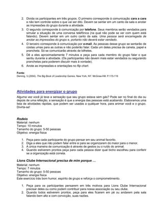 2. Divida os participantes em três grupos. O primeiro corresponde à comunicação cara a cara
e não tem controle sobre o que vai ser dito. Devem se sentar em um canto da sala e anotar
as impressões do grupo durante a atividade.
3. O segundo corresponde à comunicação por telefone. Seus membros serão vendados para
simular a situação de uma conversa telefônica (na qual não pode se ver com quem está
falando). Devem sentar em um outro canto da sala. Uma pessoa será encarregada de
anotar as impressões do grupo e, portanto não deverá estar vendado.
4. O terceiro corresponde à comunicação por e-mail. As pessoas desse grupo se sentarão de
costas umas para as outras e não poderão falar. Cada um deles precisa de caneta, papel e
prancheta. Só se comunicarão através de bilhetes.
5. Dê a eles aproximadamente 7 minutos e peça para cada membro do grupo falar o que
sentiu durante a atividade. (Os participantes não devem mais estar vendados ou segurando
pranchetas para poderem discutir mais à vontade).
6. Anote as impressões e orientações no flip chart.
Fonte:
Deming, V.(2004). The Big Book of Leadership Games. New York, NY: McGraw-Hill. P.115-116
Atividades para energizar o grupo
Alguma vez você já teve a sensação que seu grupo estava sem gás? Pode ser no final do dia ou
depois de uma refeição, a sensação é que a energia das pessoas está acabando. Elaboramos uma
lista de atividades rápidas, que podem ser usadas a qualquer hora, para animar você e o grupo.
Divirta-se!
Rodeio
Material: nenhum
Tempo: 10 minutos
Tamanho do grupo: 5-50 pessoas
Objetivo: energia física
1. Peça para cada participante do grupo pensar em seu animal favorito.
2. Diga a eles que não podem falar entre si para se organizarem do maior para o menor.
3. A única maneira de comunicação é através de gestos ou o ruído do animal.
4. Quando estiverem prontos peça para cada pessoa dizer qual bicho escolheu para conferir
se a organização está correta.
Lions Clube Internacional precisa de mim porque …
Material: nenhum
Tempo: 7 minutos
Tamanho do grupo: 5-50 pessoas
Objetivo: energia física
Este exercício trás bom humor, espírito de grupo e reforça o comprometimento.
1. Peça para os participantes pensarem em três motivos para Lions Clube Internacional
precisar deles ou como podem contribuir para nossa associação ou seu clube.
2. Quando todos estiverem prontos, peça para eles ficarem em pé ou andarem pela sala
falando bem alto e com convicção, suas razões.
 