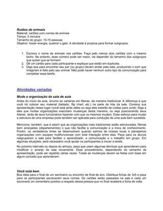 Ruídos de animais
Material: cartões com nomes de animais
Tempo: 5 minutos
Tamanho do grupo: 10-15 pessoas
Objetivo: trazer energia, quebrar o gelo. A atividade é propicia para formar subgrupos.
.
1. Escreva o nome de animais nos cartões. Faça pelo menos dois cartões com o mesmo
bicho. No entanto, esse número pode ser maior, vai depender do tamanho dos subgrupos
que quiser que se formem.
2. Dê um cartão para cada participante e explique que estão em duplicata.
3. Diga que para encontrar seu par (ou grupo) devem andar pela sala, produzindo o som que
imaginam é feito pelo seu animal. Não pode haver nenhum outro tipo de comunicação para
completar essa tarefa.
Atividades variadas
Mude a organização da sala de aula
Antes do início da aula, arrume as carteiras em fileiras, da maneira tradicional. A diferença é que
você irá colocar seu material (tablado, flip chart, etc.) na parte de trás da sala. Comece sua
apresentação nesse lugar (você está atrás deles ou seja eles estarão de costas para você). Diga a
eles que muitas organizações executam mudanças desta maneira, ou seja posicionando seus
líderes atrás de seus funcionários fazendo com que os mesmos mudem. Esse esforço para mudar
a estrutura de uma empresa pode também ser aplicada para condução de uma aula bem sucedida.
Mencione, também, que é assim que as organizações mais tradicionais estão estruturadas, fileiras
bem arranjadas (departamentos) o que não facilita a comunicação e a troca de conhecimento.
Porém, os verdadeiros times se desenvolvem quando saímos de nossas tocas e planejamos
organizações com equipes multifuncionais com total interação entre elas. Peça para os alunos
reagruparem a sala para facilitar o aprendizado, a comunicação e o trabalho em grupo. Em
algumas situações, será necessário você ajudar os participantes a iniciar a tarefa.
No próximo intervalo ou depois do almoço, peça que usem algumas técnicas que aprenderam para
modificar o arranjo da sala novamente. Esse procedimento, dependendo do tamanho da
apresentação, pode ser repetido várias vezes. Todas as mudanças devem se feitas com base em
algum conceito que aprenderam.
Você está bem
Boa idéia para o final de um seminário ou encontro de final de ano. Distribua fichas de 3x5 e peça
para os participantes escreverem seus nomes. Os cartões serão passados na sala e cada um
escreverá um comentário positivo a respeito dessa pessoa que no final receberá a ficha de volta.
 