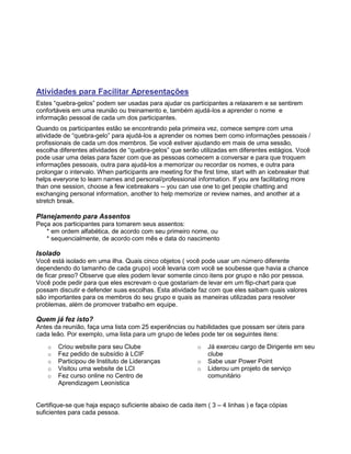 Atividades para Facilitar Apresentações
Estes “quebra-gelos” podem ser usadas para ajudar os participantes a relaxarem e se sentirem
confortáveis em uma reunião ou treinamento e, também ajudá-los a aprender o nome e
informação pessoal de cada um dos participantes.
Quando os participantes estão se encontrando pela primeira vez, comece sempre com uma
atividade de “quebra-gelo” para ajudá-los a aprender os nomes bem como informações pessoais /
profissionais de cada um dos membros. Se você estiver ajudando em mais de uma sessão,
escolha diferentes atividades de “quebra-gelos” que serão utilizadas em diferentes estágios. Você
pode usar uma delas para fazer com que as pessoas comecem a conversar e para que troquem
informações pessoais, outra para ajudá-los a memorizar ou recordar os nomes, e outra para
prolongar o intervalo. When participants are meeting for the first time, start with an icebreaker that
helps everyone to learn names and personal/professional information. If you are facilitating more
than one session, choose a few icebreakers -- you can use one to get people chatting and
exchanging personal information, another to help memorize or review names, and another at a
stretch break.
Planejamento para Assentos
Peça aos participantes para tomarem seus assentos:
* em ordem alfabética, de acordo com seu primeiro nome, ou
* sequencialmente, de acordo com mês e data do nascimento
Isolado
Você está isolado em uma ilha. Quais cinco objetos ( você pode usar um número diferente
dependendo do tamanho de cada grupo) você levaria com você se soubesse que havia a chance
de ficar preso? Observe que eles podem levar somente cinco itens por grupo e não por pessoa.
Você pode pedir para que eles escrevam o que gostariam de levar em um flip-chart para que
possam discutir e defender suas escolhas. Esta atividade faz com que eles saibam quais valores
são importantes para os membros do seu grupo e quais as maneiras utilizadas para resolver
problemas, além de promover trabalho em equipe.
Quem já fez isto?
Antes da reunião, faça uma lista com 25 experiências ou habilidades que possam ser úteis para
cada leão. Por exemplo, uma lista para um grupo de leões pode ter os seguintes itens:
o Criou website para seu Clube
o Fez pedido de subsídio à LCIF
o Participou de Instituto de Lideranças
o Visitou uma website de LCI
o Fez curso online no Centro de
Aprendizagem Leonística
o Já exerceu cargo de Dirigente em seu
clube
o Sabe usar Power Point
o Liderou um projeto de serviço
comunitário
Certifique-se que haja espaço suficiente abaixo de cada item ( 3 – 4 linhas ) e faça cópias
suficientes para cada pessoa.
 