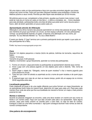 Dê uma cópia a cada um dos participantes e faça com que eles encontrem alguém que possa
colocar seu nome na lista. Faça com que eles coloquem também suas profissões e número de
telefone próximo a seus nomes. Permita que eles façam esta atividade por 20-30 minutos.
Dê prêmios para os que: completarem a lista primeiro, aqueles que tiverem mais nomes ( você
pode ter mais de um nome em cada um dos itens ) , o último a completar, etc… Como resultado
para esta atividade, participantes terão uma lista de leões que pode servir como recurso para o
futuro, além de terem aprendido um pouco sobre cada um.
Apresentação através de Aliteração
Aliteração é uma ótima maneira das pessoas aprenderem os nomes das pessoas do grupo. Peça
aos membros do grupo que formem um círculo, se tiver espaço suficiente. Um dos participantes
começa se apresentando fazendo um gesto, e fazendo uma aliteração com seu nome, por
exemplo: “Eu sou Marcelo Martelo” ou “ Eu sou a Bela Beatriz”.
E assim por diante. O “jogo” termina com o primeiro participante tendo que repetir o que cada um
dos participantes fez e falou.
Fonte: http://www.humanpingpongball.com/gm.html
Caos
Material: 3-4 objetos pequenos e macios (bicho de pelúcia, bolinhas de borracha, saquinhos de
feijão)
Tempo: 10 minutos
Tamanho do grupo: 8-20 pessoas
Objetivo: movimentar o grupo fisicamente, aprender os nomes dos participantes.
1. Forme um círculo e peça para todos os participantes se apresentarem dizendo seus nomes.
2. Inicie o jogo com uma pessoa jogando um dos objetos para outra e dizendo, “Olá, nome da
pessoa!”.
3. Quem pegar o objeto diz: “Obrigado, nome de quem recebeu!” e faz o mesmo jogando para
outra pessoa do círculo.
4. Toda vez que o item for atirado ou apanhado se diz o nome de quem recebeu e de quem jogou
a bola.
5. É possível jogar com mais de um item ao mesmo tempo, porém dê um espaço de no mínimo
30-60 segundos entre eles.
Localização geográfica
Cada integrante do grupo é de uma região diferente que juntos formam um mapa (Importante: se
os participantes forem todos do mesmo local, determine um lugar para cada um). Peça para cada
membro ficar onde ele acha que fica sua localidade de maneira a formar um mapa o mais próximo
possível do real.
Nomes e números
Quando as pessoas chegarem ao encontro, cada uma deve receber um crachá com seu nome na
frente e um número atrás. Faça com que elas circulem pela sala e se apresentem. Após alguns
minutos, peça para todos virarem os crachás para o outro lado, ou seja do lado do número.
Entregue a cada um uma folha numerada e veja quem consegue escrever mais nomes ao lado do
número correspondente.
Uma palavra de encorajamento
 