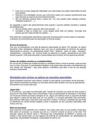  Faça uma ou duas “perguntas relâmpago” que você espera que sejam respondidas durante
essa sessão.
 Descreva uma estratégia/ recurso que você tenha usado com sucesso recentemente (que
seja relevante ao assunto do encontro/treinamento)
 Dê sua definição pessoal sobre o tópico (ex.: em uma sessão sobre relações publicas.
“Relações publicas é .....)
As sugestões a seguir são particularmente úteis quando o assunto desafia conceitos e práticas
pré-estabelecidas.
 Dê sua opinião sobre o assunto. (Na minha opinião .....”)
 Complete a frase ou frases (ex.: numa sessão sobre falar em público, “encoraje uma
pessoa que tem medo de falar em publico .....)
Para estimular a participação espontânea, peça para os participantes ouvirem todas as respostas,
e deixarem os comentários para as discussões no final da sessão.
Árvore de palavras
Crie com os participantes uma lista de palavras relacionadas ao tópico. Por exemplo, se estiver
discutindo sobre estabelecer objetivos, faça com que os participantes se lembrem de palavras
relacionadas ao assunto. Os participantes podem dizer: „objetivos‟, „plano de ação‟, „intenções‟,
„planejamento‟, „conquistas‟, etc. Escreva todas as palavras no quadro, agrupando-as por tema
quando possível. Você pode aproveitar a oportunidade para introduzir termos essenciais também.
Testes de múltipla escolha ou verdadeiro/falso
Em vez de dar os testes de múltipla escolha ou verdadeiro/ falso no final da sessão, pode-se fazer
isso no inicio. Enquanto os participantes trabalham você pode andar pela sala e discretamente dar
uma olhada nas respostas – isso pode ajudá-lo a identificar qual será o foco de sua atenção
durante o treinamento.
Atividades para revisar ou aplicar os conceitos aprendidos
Essas atividades funcionam como reforço, revisão ou para aplicar o que acabou de ser ensinado.
São maneiras divertidas de enfatizar os conceitos chaves além de fazer com que os participantes
se levantem e se movam pela sala.
Jogar bola
É um exercício que exige movimentação para revisão de conceitos que pode ser feito quando o
assunto em discussão exige muita concentração. Faça os participantes se levantarem e formarem
um círculo de maneira que todos consigam se ver. Jogue uma bolinha macia ou saquinho de feijão
para alguém e peça que ela diga qual, em sua opinião, é o conceito aprendido mais importante.
Essa pessoa então joga a bola para outra que fará o mesmo. Continue a atividade até que todos
os elementos do círculo tenham pegado a bola e explicado um dos conceitos aprendidos pelo
menos uma vez.
Bola em processo
Esse exercício é bem parecido com o anterior, mas nesse caso cada um que receber a bola deve
falar sobre um processo ou conceito que ele ou o instrutor escreve na lousa ou flip chart. Por
exemplo, depois de discutir sobre a "Hierarquia das necessidades de Maslow" a pessoa que
receber a bola deverá dizer um dos degraus da pirâmide de necessidades, ex. Necessidade de
segurança, necessidades fisiológicas, necessidade de estima, etc.
 