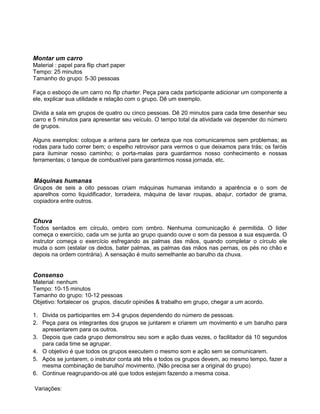 Montar um carro
Material : papel para flip chart paper
Tempo: 25 minutos
Tamanho do grupo: 5-30 pessoas
Faça o esboço de um carro no flip charter. Peça para cada participante adicionar um componente a
ele, explicar sua utilidade e relação com o grupo. Dê um exemplo.
Divida a sala em grupos de quatro ou cinco pessoas. Dê 20 minutos para cada time desenhar seu
carro e 5 minutos para apresentar seu veículo. O tempo total da atividade vai depender do número
de grupos.
Alguns exemplos: coloque a antena para ter certeza que nos comunicaremos sem problemas; as
rodas para tudo correr bem; o espelho retrovisor para vermos o que deixamos para trás; os faróis
para iluminar nosso caminho; o porta-malas para guardarmos nosso conhecimento e nossas
ferramentas; o tanque de combustível para garantirmos nossa jornada, etc.
Máquinas humanas
Grupos de seis a oito pessoas criam máquinas humanas imitando a aparência e o som de
aparelhos como liquidificador, torradeira, máquina de lavar roupas, abajur, cortador de grama,
copiadora entre outros.
Chuva
Todos sentados em círculo, ombro com ombro. Nenhuma comunicação é permitida. O líder
começa o exercício, cada um se junta ao grupo quando ouve o som da pessoa a sua esquerda. O
instrutor começa o exercício esfregando as palmas das mãos, quando completar o círculo ele
muda o som (estalar os dedos, bater palmas, as palmas das mãos nas pernas, os pés no chão e
depois na ordem contrária). A sensação é muito semelhante ao barulho da chuva.
Consenso
Material: nenhum
Tempo: 10-15 minutos
Tamanho do grupo: 10-12 pessoas
Objetivo: fortalecer os grupos, discutir opiniões & trabalho em grupo, chegar a um acordo.
1. Divida os participantes em 3-4 grupos dependendo do número de pessoas.
2. Peça para os integrantes dos grupos se juntarem e criarem um movimento e um barulho para
apresentarem para os outros.
3. Depois que cada grupo demonstrou seu som e ação duas vezes, o facilitador dá 10 segundos
para cada time se agrupar.
4. O objetivo é que todos os grupos executem o mesmo som e ação sem se comunicarem.
5. Após se juntarem, o instrutor conta até três e todos os grupos devem, ao mesmo tempo, fazer a
mesma combinação de barulho/ movimento. (Não precisa ser a original do grupo)
6. Continue reagrupando-os até que todos estejam fazendo a mesma coisa.
Variações:
 