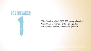 "Give" each student £100,000 to spend online.
Allow them to wander online and post a
message to say how they would spend it.
 