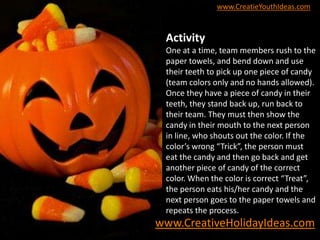 www.CreatieYouthIdeas.com
Activity
One at a time, team members rush to the
paper towels, and bend down and use
their teeth to pick up one piece of candy
(team colors only and no hands allowed).
Once they have a piece of candy in their
teeth, they stand back up, run back to
their team. They must then show the
candy in their mouth to the next person
in line, who shouts out the color. If the
color’s wrong “Trick”, the person must
eat the candy and then go back and get
another piece of candy of the correct
color. When the color is correct “Treat”,
the person eats his/her candy and the
next person goes to the paper towels and
repeats the process.
www.CreativeHolidayIdeas.com