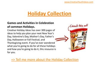 www.CreativeYouthIdeas.com
Holiday Collection
Games and Activities in Celebration
of common Holidays.
Creative Holiday Ideas has over 300 pages of
ideas to help you plan your next New Year’s
Day, Valentine’s Day, Mother’s Day, Father’s
Day, Halloween or Fall Festival, and
Thanksgiving event. If you’ve ever wondered
what you’re going to do for all these holidays
and how you’re going to do it, this resource is
for you.
=> Tell me more about the Holiday Collection