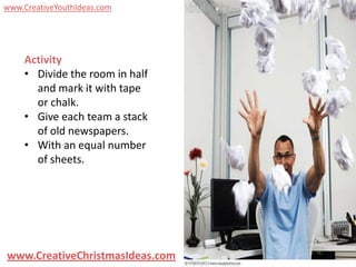www.CreativeYouthIdeas.com




    Activity
    • Divide the room in half
      and mark it with tape
      or chalk.
    • Give each team a stack
      of old newspapers.
    • With an equal number
      of sheets.




www.CreativeChristmasIdeas.com
 