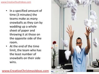 www.CreativeYouthIdeas.com


    • In a specified amount of
      time (3 minutes) the
      teams make as many
      snowballs as they can by
      wadding up a whole
      sheet of paper and
      throwing it at those on
      the opposite side of the
      room.
    • At the end of the time
      limit, the team who has
      the least number of
      snowballs on their side
      wins.

www.CreativeChristmasIdeas.com
 