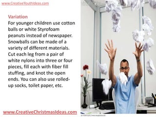 www.CreativeYouthIdeas.com


   Variation
   For younger children use cotton
   balls or white Styrofoam
   peanuts instead of newspaper.
   Snowballs can be made of a
   variety of different materials.
   Cut each leg from a pair of
   white nylons into three or four
   pieces, fill each with fiber fill
   stuffing, and knot the open
   ends. You can also use rolled-
   up socks, toilet paper, etc.




www.CreativeChristmasIdeas.com
 