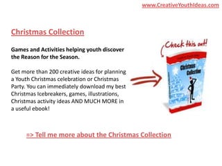 www.CreativeYouthIdeas.com



Christmas Collection
Games and Activities helping youth discover
the Reason for the Season.

Get more than 200 creative ideas for planning
a Youth Christmas celebration or Christmas
Party. You can immediately download my best
Christmas Icebreakers, games, illustrations,
Christmas activity ideas AND MUCH MORE in
a useful ebook!



     => Tell me more about the Christmas Collection
 