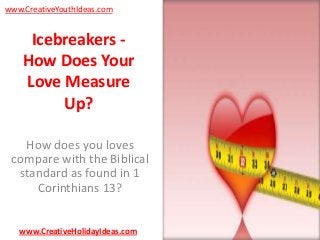 www.CreativeYouthIdeas.com

Icebreakers How Does Your
Love Measure
Up?
How does you loves
compare with the Biblical
standard as found in 1
Corinthians 13?
www.CreativeHolidayIdeas.com

 