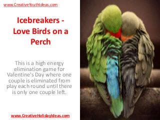 www.CreativeYouthIdeas.com

Icebreakers Love Birds on a
Perch
This is a high energy
elimination game for
Valentine's Day where one
couple is eliminated from
play each round until there
is only one couple left.

www.CreativeHolidayIdeas.com

 
