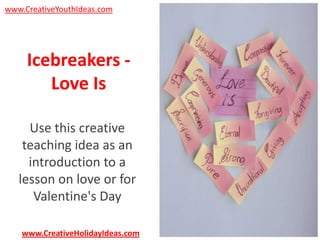 www.CreativeYouthIdeas.com

Icebreakers Love Is
Use this creative
teaching idea as an
introduction to a
lesson on love or for
Valentine's Day
www.CreativeHolidayIdeas.com

 