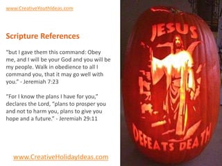 www.CreativeYouthIdeas.com




Scripture References
“but I gave them this command: Obey
me, and I will be your God and you will be
my people. Walk in obedience to all I
command you, that it may go well with
you.” - Jeremiah 7:23

“For I know the plans I have for you,”
declares the Lord, “plans to prosper you
and not to harm you, plans to give you
hope and a future.” - Jeremiah 29:11




  www.CreativeHolidayIdeas.com
 