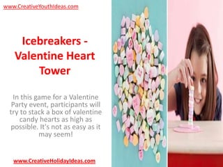 www.CreativeYouthIdeas.com

Icebreakers Valentine Heart
Tower
In this game for a Valentine
Party event, participants will
try to stack a box of valentine
candy hearts as high as
possible. It's not as easy as it
may seem!

www.CreativeHolidayIdeas.com

 