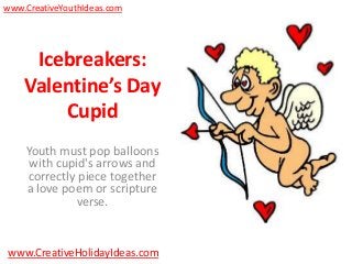 www.CreativeYouthIdeas.com




     Icebreakers:
    Valentine’s Day
        Cupid
    Youth must pop balloons
     with cupid's arrows and
    correctly piece together
    a love poem or scripture
             verse.


www.CreativeHolidayIdeas.com
 