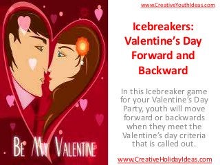 www.CreativeYouthIdeas.com


  Icebreakers:
 Valentine’s Day
  Forward and
    Backward
In this Icebreaker game
for your Valentine’s Day
 Party, youth will move
 forward or backwards
  when they meet the
 Valentine’s day criteria
    that is called out.
www.CreativeHolidayIdeas.com
 