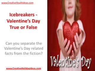 www.CreativeYouthIdeas.com

Icebreakers Valentine’s Day
True or False
Can you separate the
Valentine’s Day related
facts from the fiction?

www.CreativeHolidayIdeas.com

 