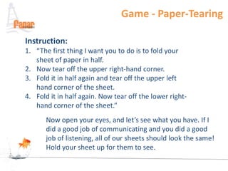 Game - Paper-Tearing

Instruction:
1. “The first thing I want you to do is to fold your
   sheet of paper in half.
2. Now tear off the upper right-hand corner.
3. Fold it in half again and tear off the upper left
   hand corner of the sheet.
4. Fold it in half again. Now tear off the lower right-
   hand corner of the sheet.”
       Now open your eyes, and let’s see what you have. If I
       did a good job of communicating and you did a good
       job of listening, all of our sheets should look the same!
       Hold your sheet up for them to see.
 