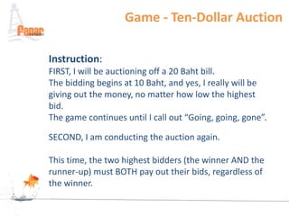 Game - Ten-Dollar Auction

Instruction:
FIRST, I will be auctioning off a 20 Baht bill.
The bidding begins at 10 Baht, and yes, I really will be
giving out the money, no matter how low the highest
bid.
The game continues until I call out “Going, going, gone”.

SECOND, I am conducting the auction again.

This time, the two highest bidders (the winner AND the
runner-up) must BOTH pay out their bids, regardless of
the winner.
 
