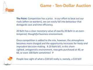Game - Ten-Dollar Auction

The Point: Competition has a price. In our effort to beat out our
rivals (often co-workers), we can easily fall into behaviour that
disregards cost and time efficiency.

20 Baht has a clear monetary value of exactly 20 Baht in an even-
tempered, thoughtful business environment.

Once competition is added to the mix, however, the atmosphere
becomes more charged and the opportunity increases for hasty and
imprudent decision-making. A 20 Baht bill, in this short-
sighted, antagonistic environment, now gets purchased at 40, or
60, or even 100 Baht sometimes! P

People lose sight of what a $10 bill really is; namely, a $10 bill!
 