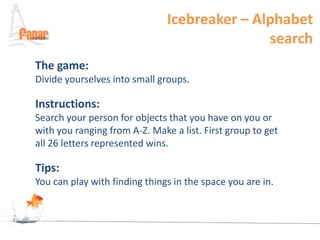 Icebreaker – Alphabet
                                              search
The game:
Divide yourselves into small groups.

Instructions:
Search your person for objects that you have on you or
with you ranging from A-Z. Make a list. First group to get
all 26 letters represented wins.

Tips:
You can play with finding things in the space you are in.
 